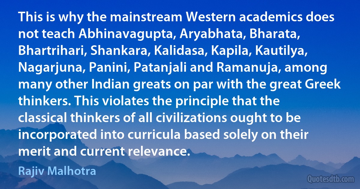 This is why the mainstream Western academics does not teach Abhinavagupta, Aryabhata, Bharata, Bhartrihari, Shankara, Kalidasa, Kapila, Kautilya, Nagarjuna, Panini, Patanjali and Ramanuja, among many other Indian greats on par with the great Greek thinkers. This violates the principle that the classical thinkers of all civilizations ought to be incorporated into curricula based solely on their merit and current relevance. (Rajiv Malhotra)