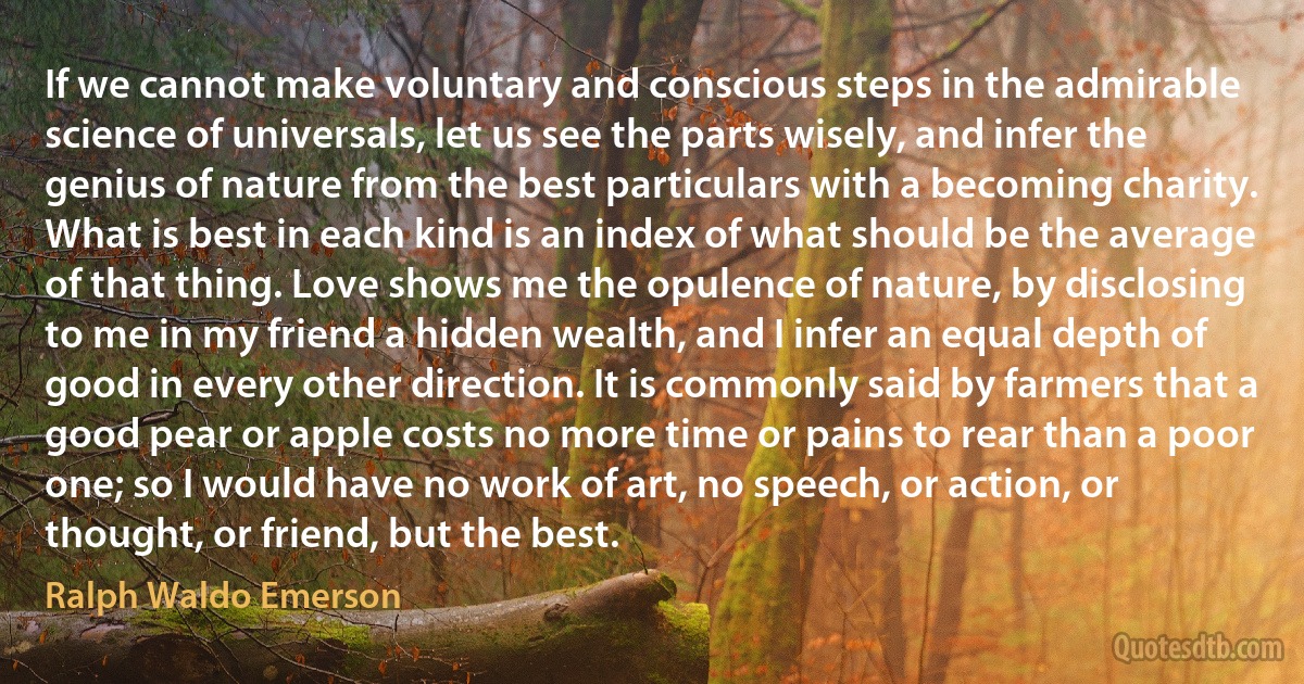 If we cannot make voluntary and conscious steps in the admirable science of universals, let us see the parts wisely, and infer the genius of nature from the best particulars with a becoming charity. What is best in each kind is an index of what should be the average of that thing. Love shows me the opulence of nature, by disclosing to me in my friend a hidden wealth, and I infer an equal depth of good in every other direction. It is commonly said by farmers that a good pear or apple costs no more time or pains to rear than a poor one; so I would have no work of art, no speech, or action, or thought, or friend, but the best. (Ralph Waldo Emerson)