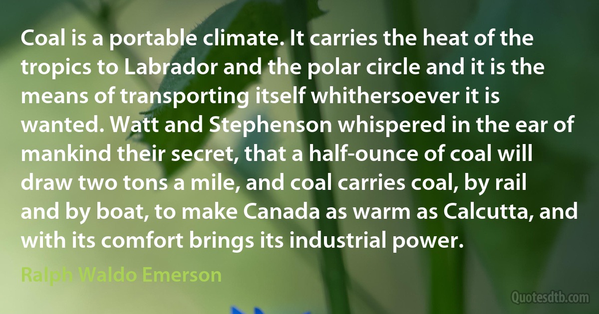 Coal is a portable climate. It carries the heat of the tropics to Labrador and the polar circle and it is the means of transporting itself whithersoever it is wanted. Watt and Stephenson whispered in the ear of mankind their secret, that a half-ounce of coal will draw two tons a mile, and coal carries coal, by rail and by boat, to make Canada as warm as Calcutta, and with its comfort brings its industrial power. (Ralph Waldo Emerson)