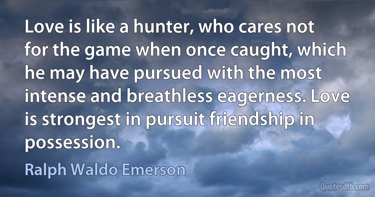 Love is like a hunter, who cares not for the game when once caught, which he may have pursued with the most intense and breathless eagerness. Love is strongest in pursuit friendship in possession. (Ralph Waldo Emerson)