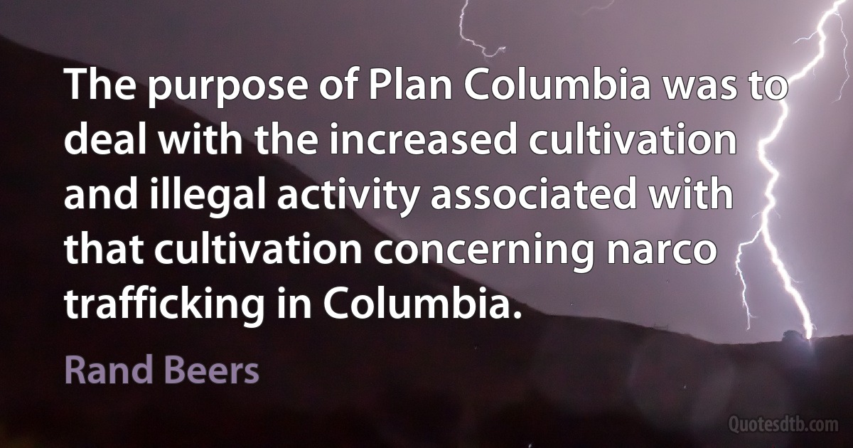 The purpose of Plan Columbia was to deal with the increased cultivation and illegal activity associated with that cultivation concerning narco trafficking in Columbia. (Rand Beers)