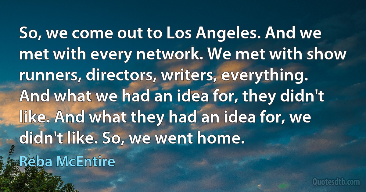 So, we come out to Los Angeles. And we met with every network. We met with show runners, directors, writers, everything. And what we had an idea for, they didn't like. And what they had an idea for, we didn't like. So, we went home. (Reba McEntire)