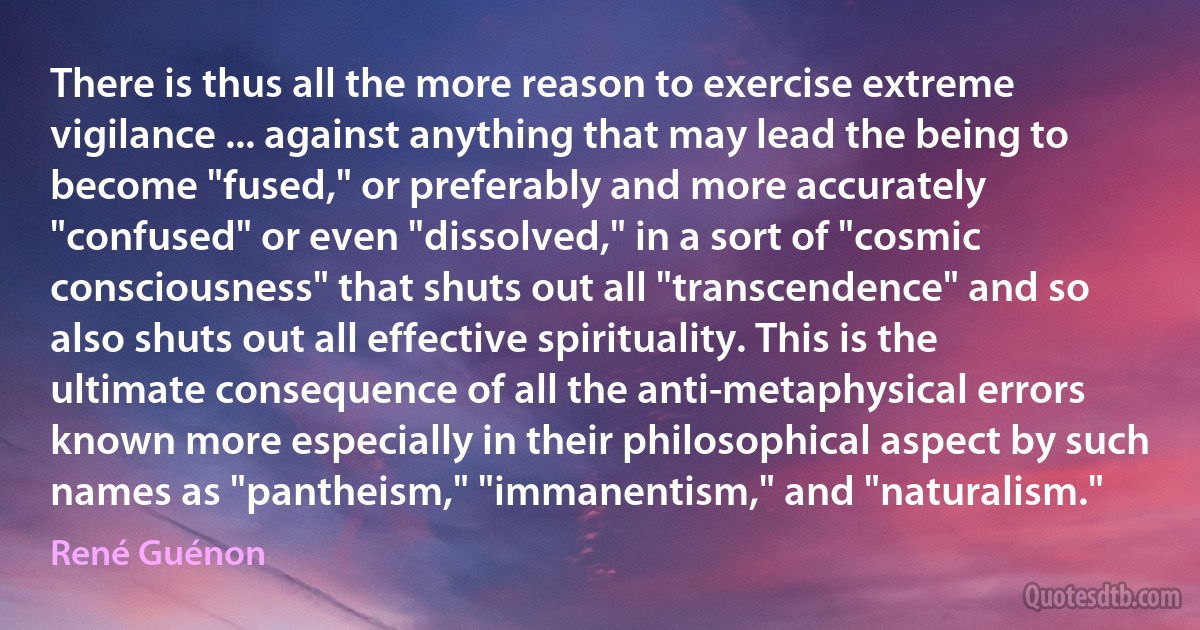 There is thus all the more reason to exercise extreme vigilance ... against anything that may lead the being to become "fused," or preferably and more accurately "confused" or even "dissolved," in a sort of "cosmic consciousness" that shuts out all "transcendence" and so also shuts out all effective spirituality. This is the ultimate consequence of all the anti-metaphysical errors known more especially in their philosophical aspect by such names as "pantheism," "immanentism," and "naturalism." (René Guénon)