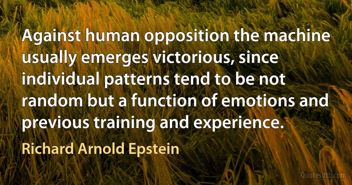 Against human opposition the machine usually emerges victorious, since individual patterns tend to be not random but a function of emotions and previous training and experience. (Richard Arnold Epstein)