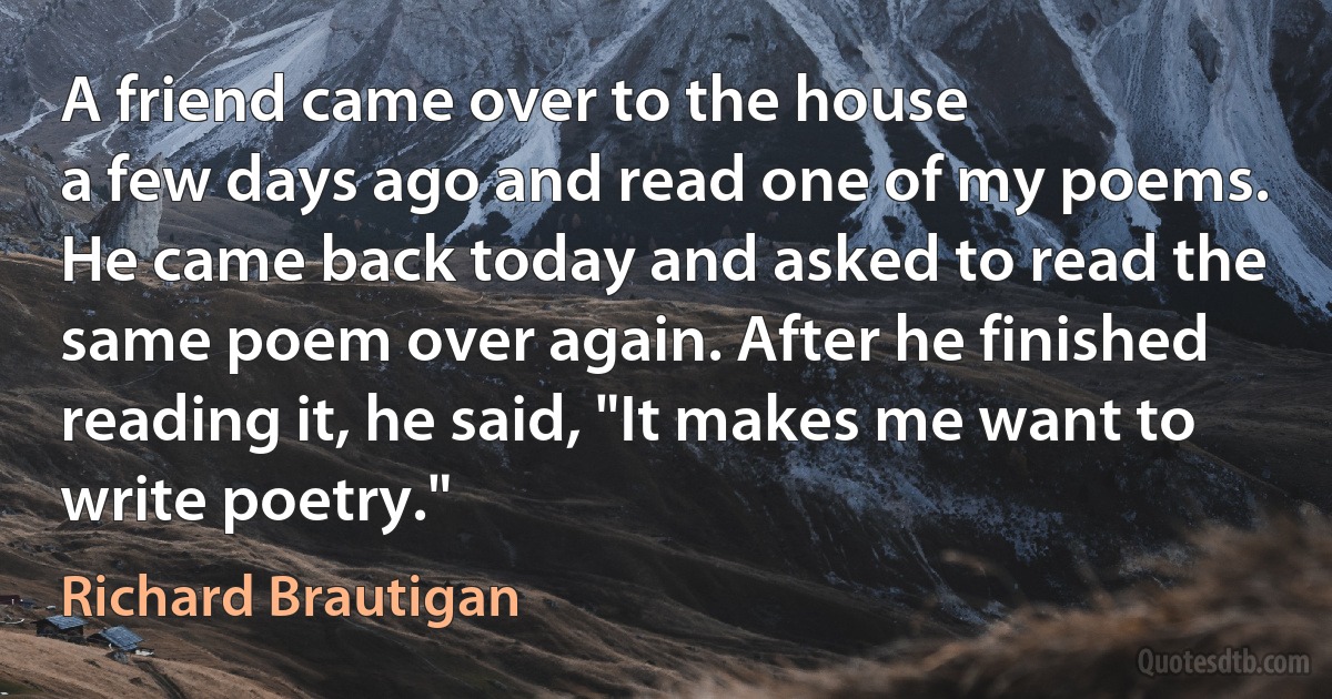 A friend came over to the house
a few days ago and read one of my poems.
He came back today and asked to read the
same poem over again. After he finished
reading it, he said, "It makes me want to write poetry." (Richard Brautigan)