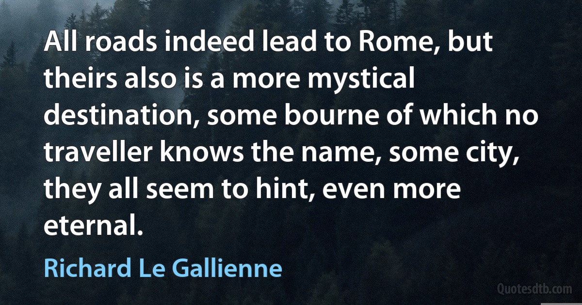 All roads indeed lead to Rome, but theirs also is a more mystical destination, some bourne of which no traveller knows the name, some city, they all seem to hint, even more eternal. (Richard Le Gallienne)