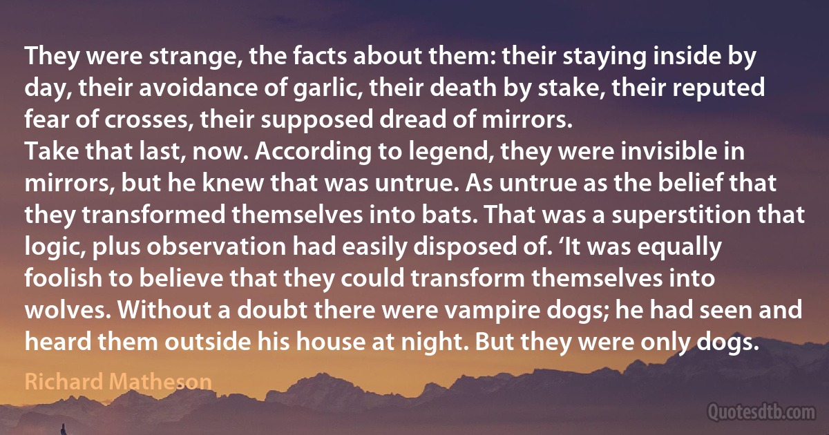 They were strange, the facts about them: their staying inside by day, their avoidance of garlic, their death by stake, their reputed fear of crosses, their supposed dread of mirrors.
Take that last, now. According to legend, they were invisible in mirrors, but he knew that was untrue. As untrue as the belief that they transformed themselves into bats. That was a superstition that logic, plus observation had easily disposed of. ‘It was equally foolish to believe that they could transform themselves into wolves. Without a doubt there were vampire dogs; he had seen and heard them outside his house at night. But they were only dogs. (Richard Matheson)