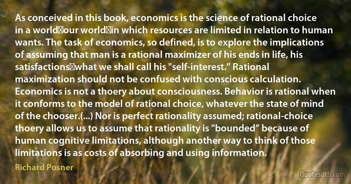 As conceived in this book, economics is the science of rational choice in a world─our world─in which resources are limited in relation to human wants. The task of economics, so defined, is to explore the implications of assuming that man is a rational maximizer of his ends in life, his satisfactions─what we shall call his "self-interest.” Rational maximization should not be confused with conscious calculation. Economics is not a thoery about consciousness. Behavior is rational when it conforms to the model of rational choice, whatever the state of mind of the chooser.(...) Nor is perfect rationality assumed; rational-choice thoery allows us to assume that rationality is "bounded” because of human cognitive limitations, although another way to think of those limitations is as costs of absorbing and using information. (Richard Posner)