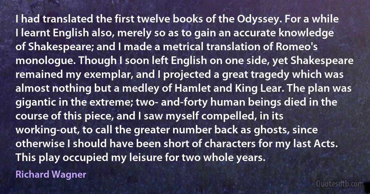 I had translated the first twelve books of the Odyssey. For a while I learnt English also, merely so as to gain an accurate knowledge of Shakespeare; and I made a metrical translation of Romeo's monologue. Though I soon left English on one side, yet Shakespeare remained my exemplar, and I projected a great tragedy which was almost nothing but a medley of Hamlet and King Lear. The plan was gigantic in the extreme; two- and-forty human beings died in the course of this piece, and I saw myself compelled, in its working-out, to call the greater number back as ghosts, since otherwise I should have been short of characters for my last Acts. This play occupied my leisure for two whole years. (Richard Wagner)