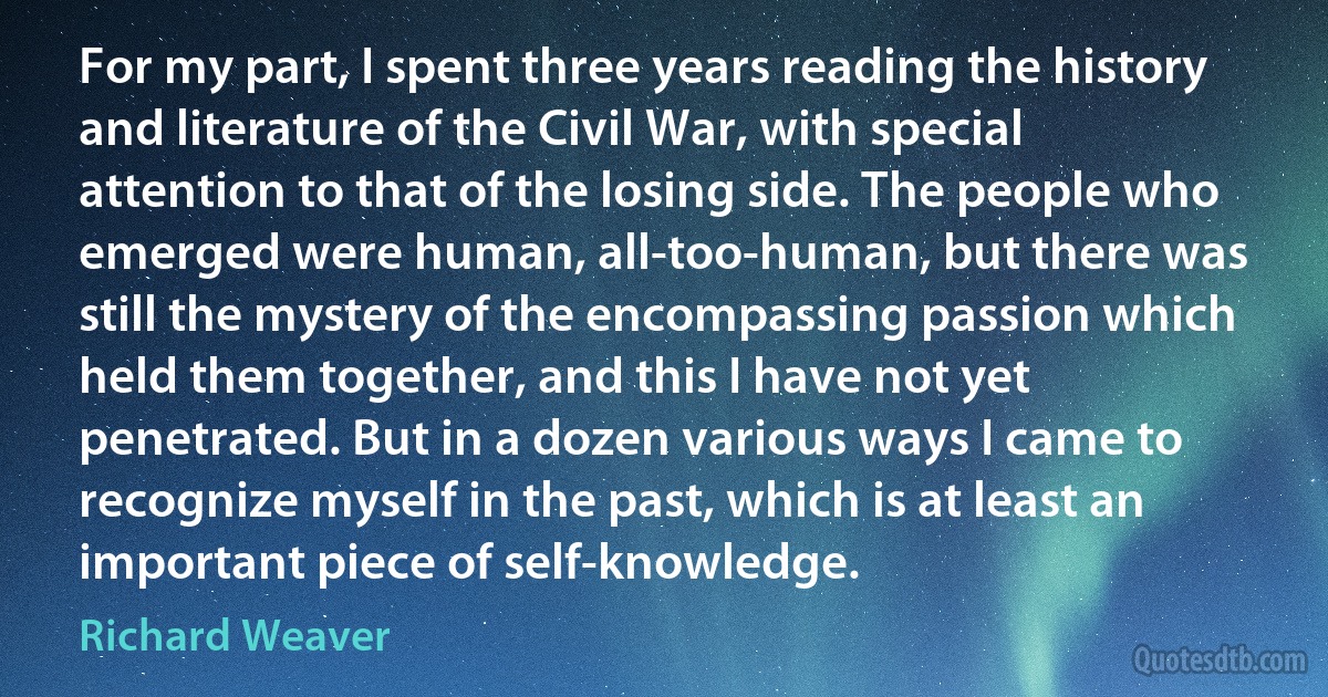 For my part, I spent three years reading the history and literature of the Civil War, with special attention to that of the losing side. The people who emerged were human, all-too-human, but there was still the mystery of the encompassing passion which held them together, and this I have not yet penetrated. But in a dozen various ways I came to recognize myself in the past, which is at least an important piece of self-knowledge. (Richard Weaver)