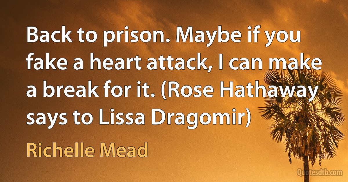 Back to prison. Maybe if you fake a heart attack, I can make a break for it. (Rose Hathaway says to Lissa Dragomir) (Richelle Mead)