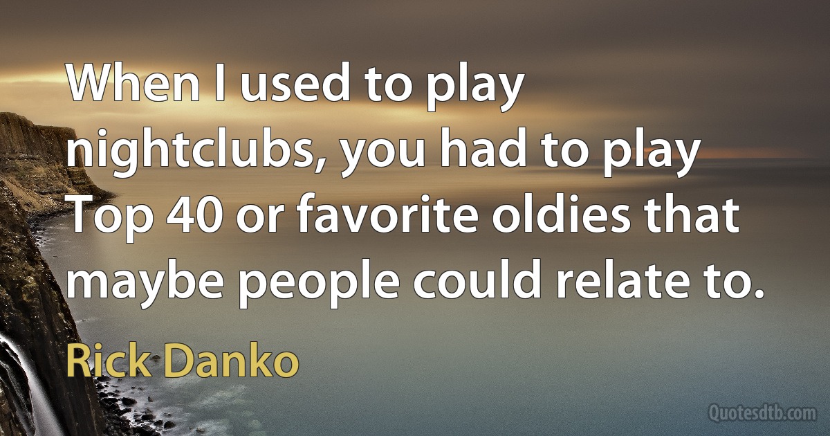 When I used to play nightclubs, you had to play Top 40 or favorite oldies that maybe people could relate to. (Rick Danko)