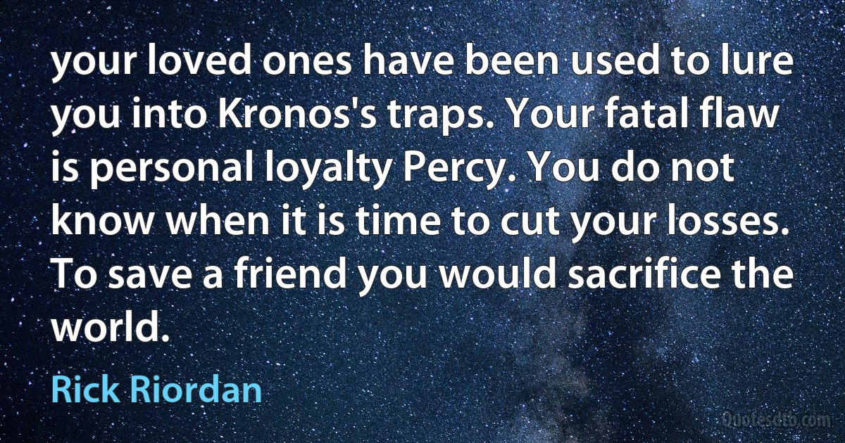 your loved ones have been used to lure you into Kronos's traps. Your fatal flaw is personal loyalty Percy. You do not know when it is time to cut your losses. To save a friend you would sacrifice the world. (Rick Riordan)