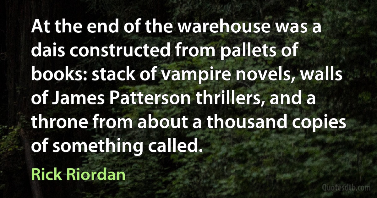 At the end of the warehouse was a dais constructed from pallets of books: stack of vampire novels, walls of James Patterson thrillers, and a throne from about a thousand copies of something called. (Rick Riordan)