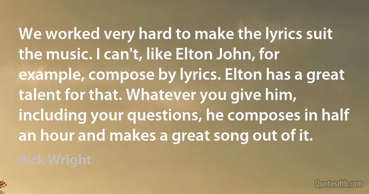 We worked very hard to make the lyrics suit the music. I can't, like Elton John, for example, compose by lyrics. Elton has a great talent for that. Whatever you give him, including your questions, he composes in half an hour and makes a great song out of it. (Rick Wright)