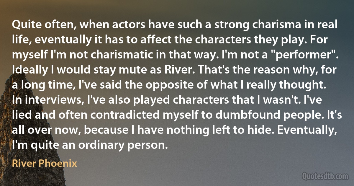 Quite often, when actors have such a strong charisma in real life, eventually it has to affect the characters they play. For myself I'm not charismatic in that way. I'm not a "performer". Ideally I would stay mute as River. That's the reason why, for a long time, I've said the opposite of what I really thought. In interviews, I've also played characters that I wasn't. I've lied and often contradicted myself to dumbfound people. It's all over now, because I have nothing left to hide. Eventually, I'm quite an ordinary person. (River Phoenix)