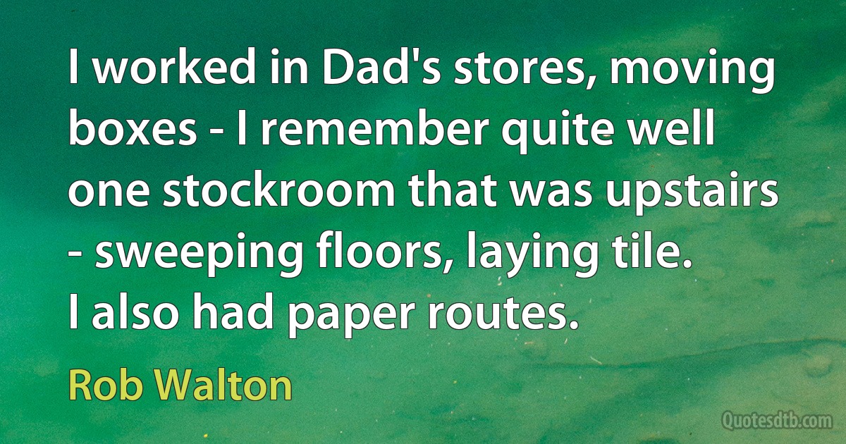 I worked in Dad's stores, moving boxes - I remember quite well one stockroom that was upstairs - sweeping floors, laying tile. I also had paper routes. (Rob Walton)