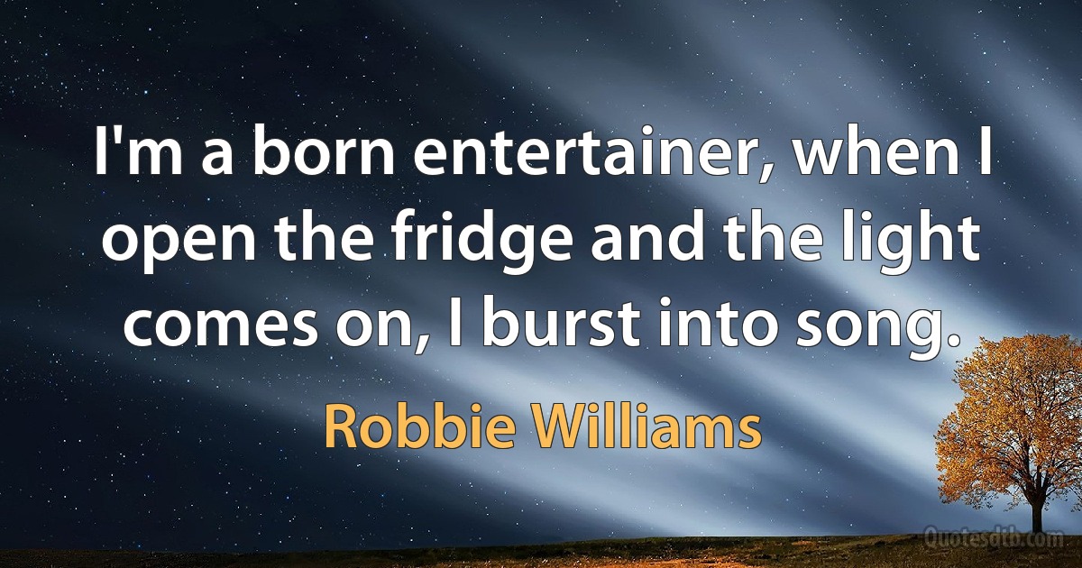 I'm a born entertainer, when I open the fridge and the light comes on, I burst into song. (Robbie Williams)