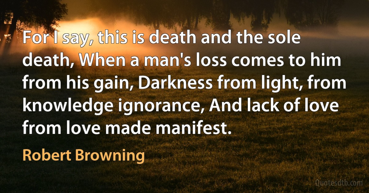 For I say, this is death and the sole death, When a man's loss comes to him from his gain, Darkness from light, from knowledge ignorance, And lack of love from love made manifest. (Robert Browning)