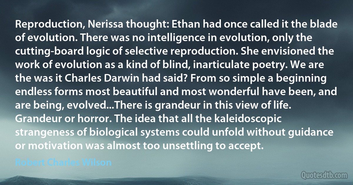 Reproduction, Nerissa thought: Ethan had once called it the blade of evolution. There was no intelligence in evolution, only the cutting-board logic of selective reproduction. She envisioned the work of evolution as a kind of blind, inarticulate poetry. We are the was it Charles Darwin had said? From so simple a beginning endless forms most beautiful and most wonderful have been, and are being, evolved...There is grandeur in this view of life.
Grandeur or horror. The idea that all the kaleidoscopic strangeness of biological systems could unfold without guidance or motivation was almost too unsettling to accept. (Robert Charles Wilson)