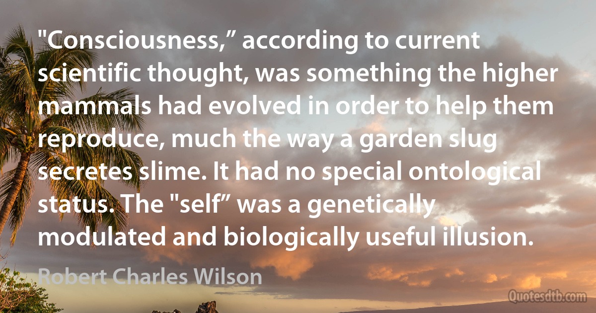 "Consciousness,” according to current scientific thought, was something the higher mammals had evolved in order to help them reproduce, much the way a garden slug secretes slime. It had no special ontological status. The "self” was a genetically modulated and biologically useful illusion. (Robert Charles Wilson)