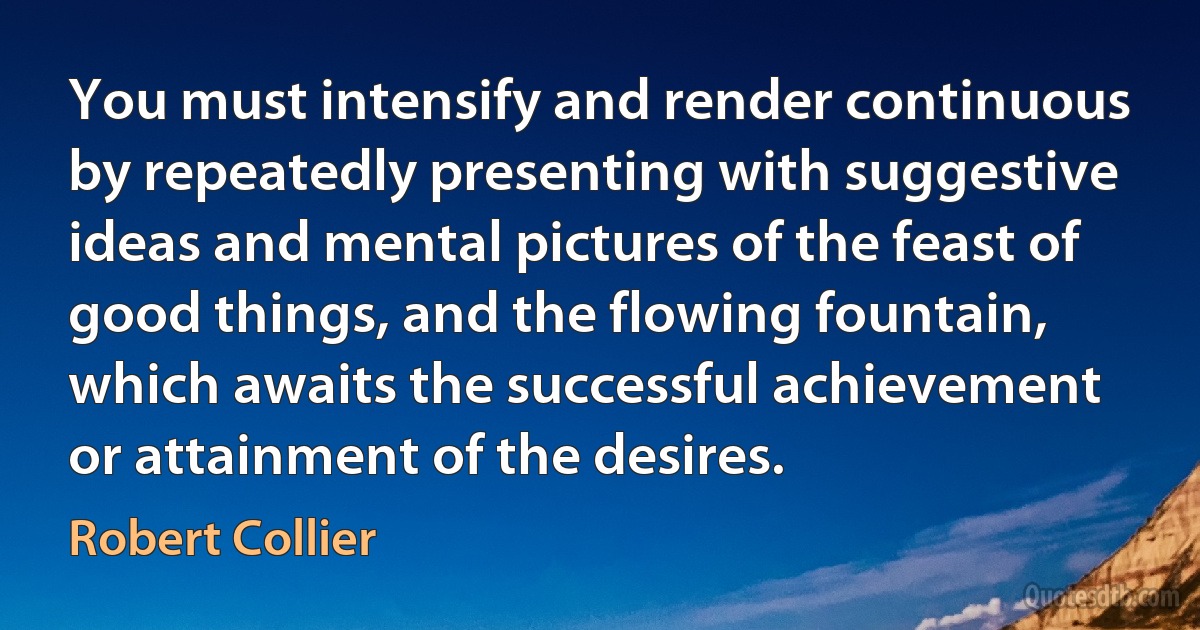 You must intensify and render continuous by repeatedly presenting with suggestive ideas and mental pictures of the feast of good things, and the flowing fountain, which awaits the successful achievement or attainment of the desires. (Robert Collier)