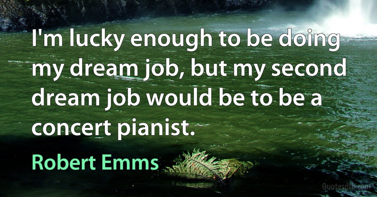 I'm lucky enough to be doing my dream job, but my second dream job would be to be a concert pianist. (Robert Emms)