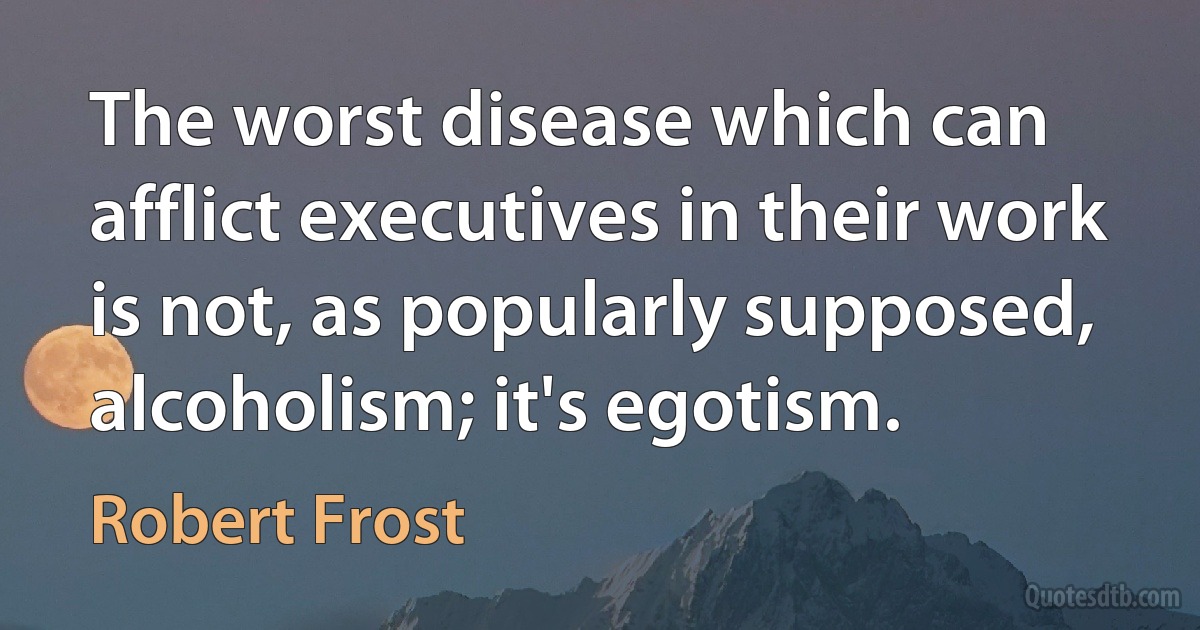 The worst disease which can afflict executives in their work is not, as popularly supposed, alcoholism; it's egotism. (Robert Frost)