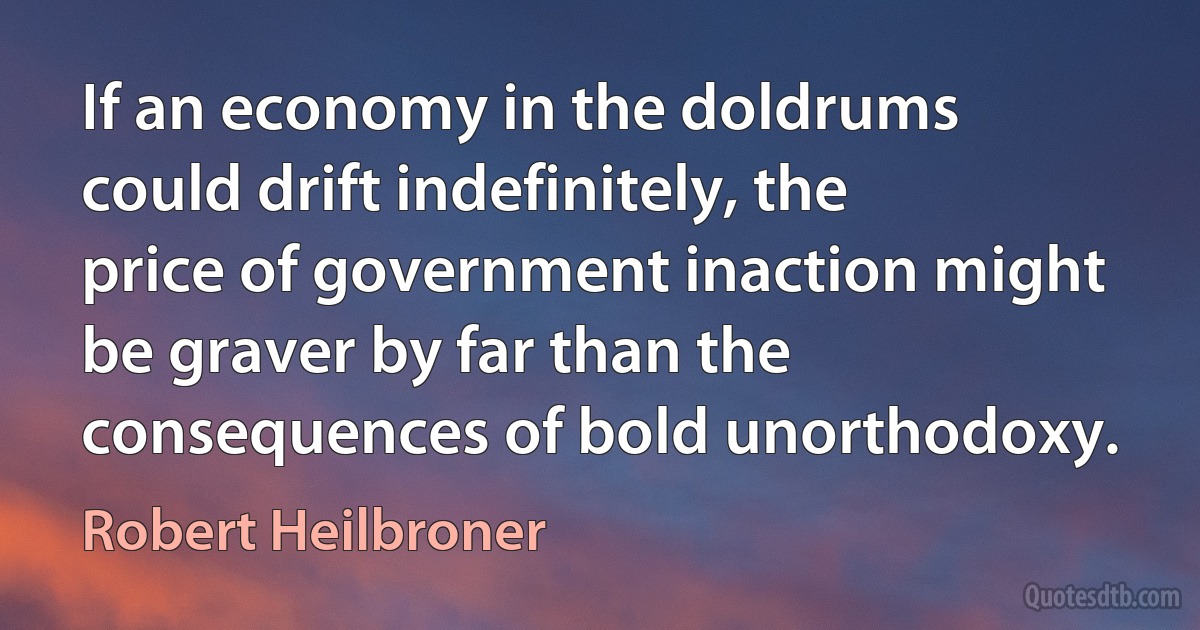 If an economy in the doldrums could drift indefinitely, the price of government inaction might be graver by far than the consequences of bold unorthodoxy. (Robert Heilbroner)