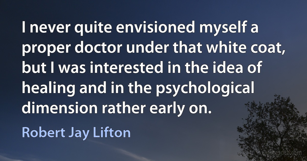 I never quite envisioned myself a proper doctor under that white coat, but I was interested in the idea of healing and in the psychological dimension rather early on. (Robert Jay Lifton)