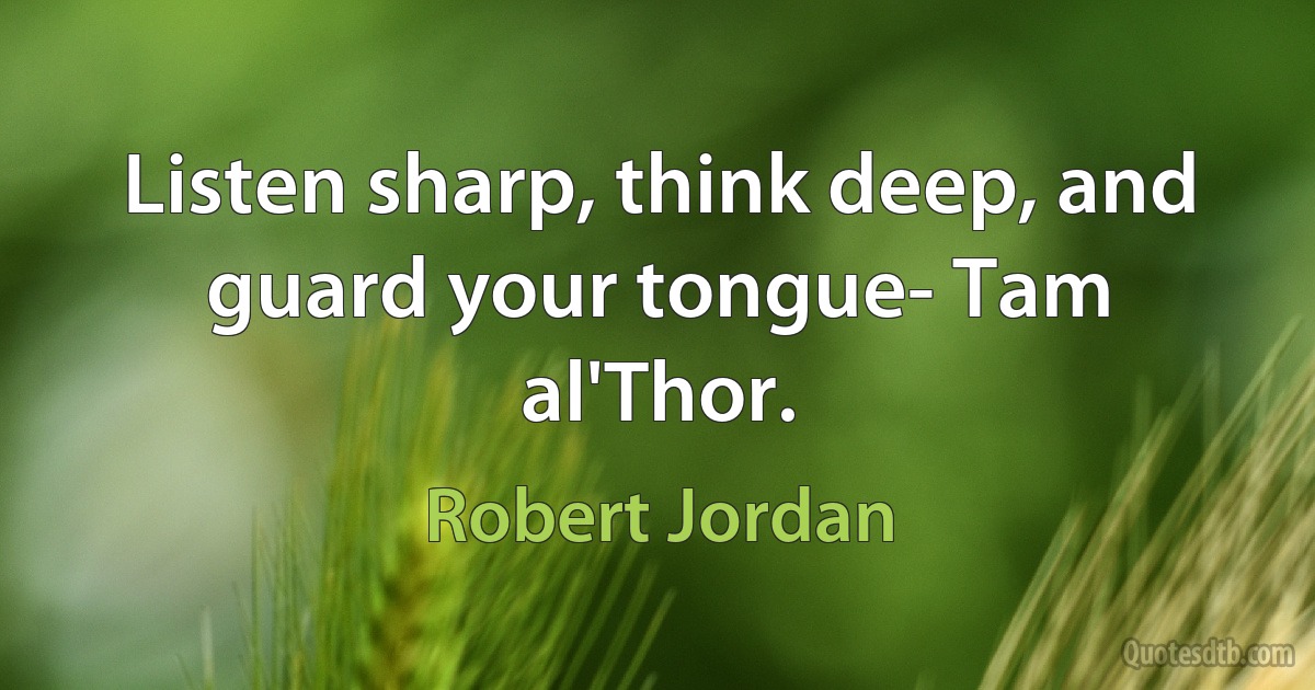 Listen sharp, think deep, and guard your tongue- Tam al'Thor. (Robert Jordan)