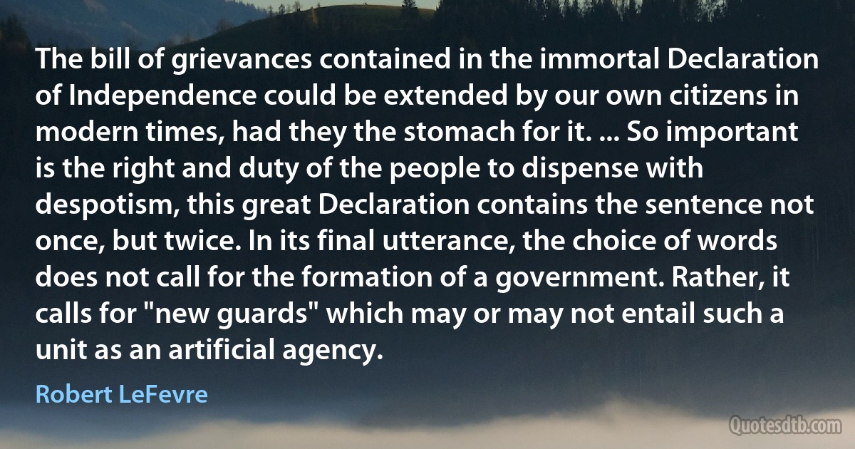 The bill of grievances contained in the immortal Declaration of Independence could be extended by our own citizens in modern times, had they the stomach for it. ... So important is the right and duty of the people to dispense with despotism, this great Declaration contains the sentence not once, but twice. In its final utterance, the choice of words does not call for the formation of a government. Rather, it calls for "new guards" which may or may not entail such a unit as an artificial agency. (Robert LeFevre)