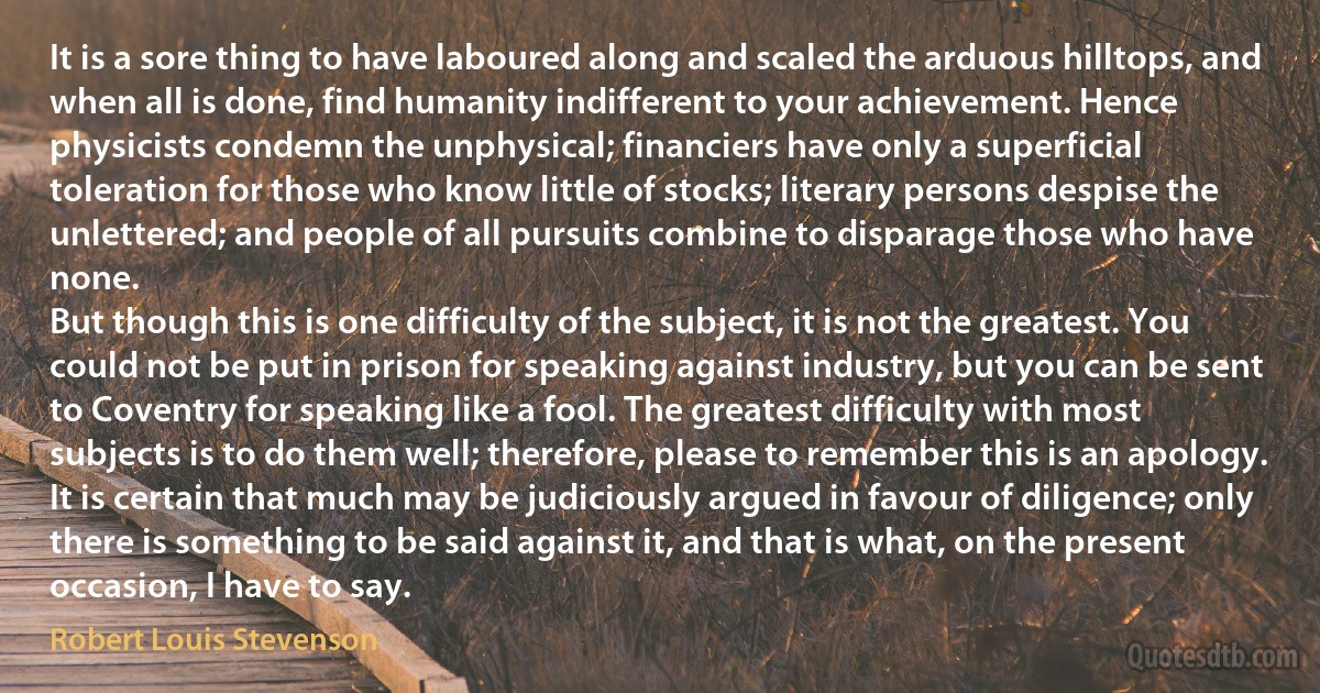 It is a sore thing to have laboured along and scaled the arduous hilltops, and when all is done, find humanity indifferent to your achievement. Hence physicists condemn the unphysical; financiers have only a superficial toleration for those who know little of stocks; literary persons despise the unlettered; and people of all pursuits combine to disparage those who have none.
But though this is one difficulty of the subject, it is not the greatest. You could not be put in prison for speaking against industry, but you can be sent to Coventry for speaking like a fool. The greatest difficulty with most subjects is to do them well; therefore, please to remember this is an apology. It is certain that much may be judiciously argued in favour of diligence; only there is something to be said against it, and that is what, on the present occasion, I have to say. (Robert Louis Stevenson)