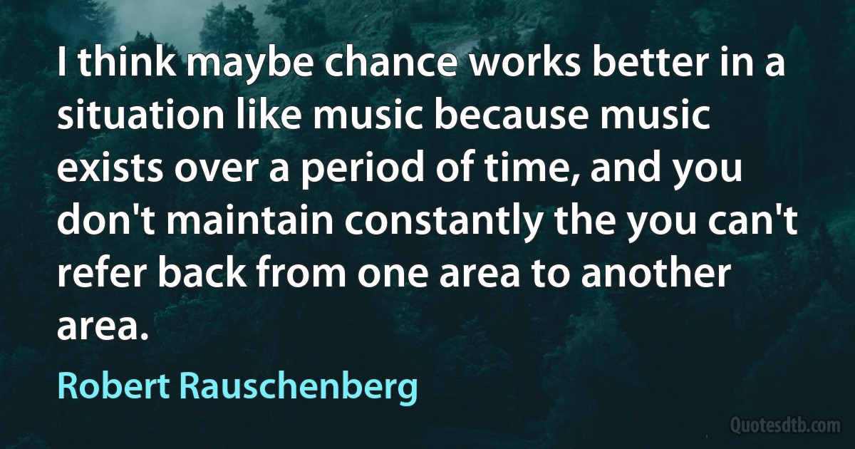 I think maybe chance works better in a situation like music because music exists over a period of time, and you don't maintain constantly the you can't refer back from one area to another area. (Robert Rauschenberg)