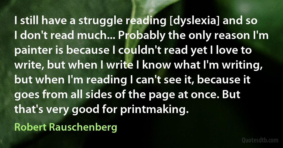 I still have a struggle reading [dyslexia] and so I don't read much... Probably the only reason I'm painter is because I couldn't read yet I love to write, but when I write I know what I'm writing, but when I'm reading I can't see it, because it goes from all sides of the page at once. But that's very good for printmaking. (Robert Rauschenberg)