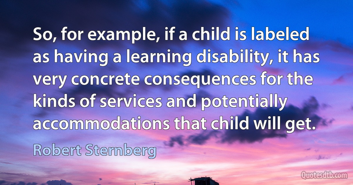 So, for example, if a child is labeled as having a learning disability, it has very concrete consequences for the kinds of services and potentially accommodations that child will get. (Robert Sternberg)