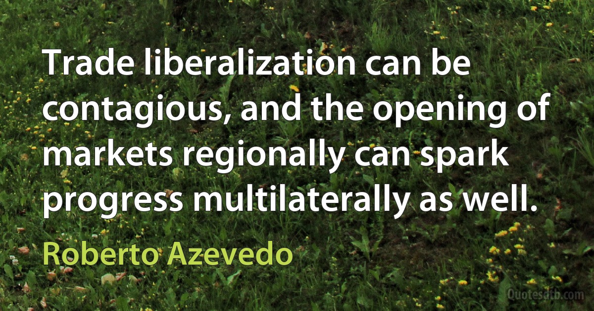 Trade liberalization can be contagious, and the opening of markets regionally can spark progress multilaterally as well. (Roberto Azevedo)