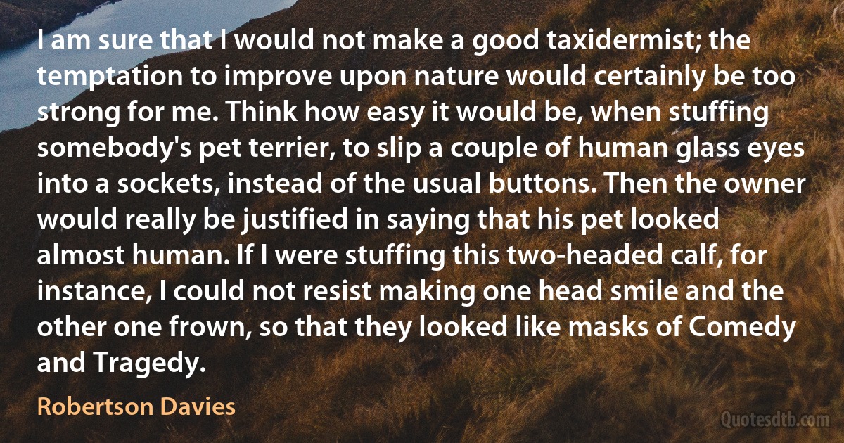 I am sure that I would not make a good taxidermist; the temptation to improve upon nature would certainly be too strong for me. Think how easy it would be, when stuffing somebody's pet terrier, to slip a couple of human glass eyes into a sockets, instead of the usual buttons. Then the owner would really be justified in saying that his pet looked almost human. If I were stuffing this two-headed calf, for instance, I could not resist making one head smile and the other one frown, so that they looked like masks of Comedy and Tragedy. (Robertson Davies)