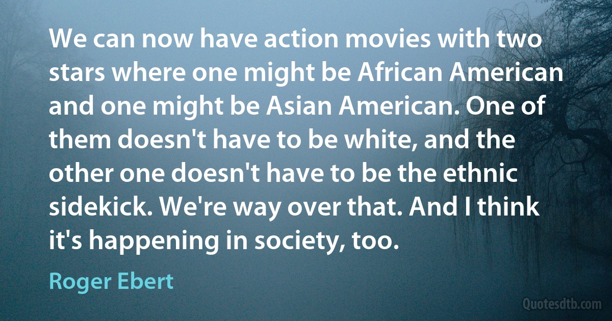 We can now have action movies with two stars where one might be African American and one might be Asian American. One of them doesn't have to be white, and the other one doesn't have to be the ethnic sidekick. We're way over that. And I think it's happening in society, too. (Roger Ebert)