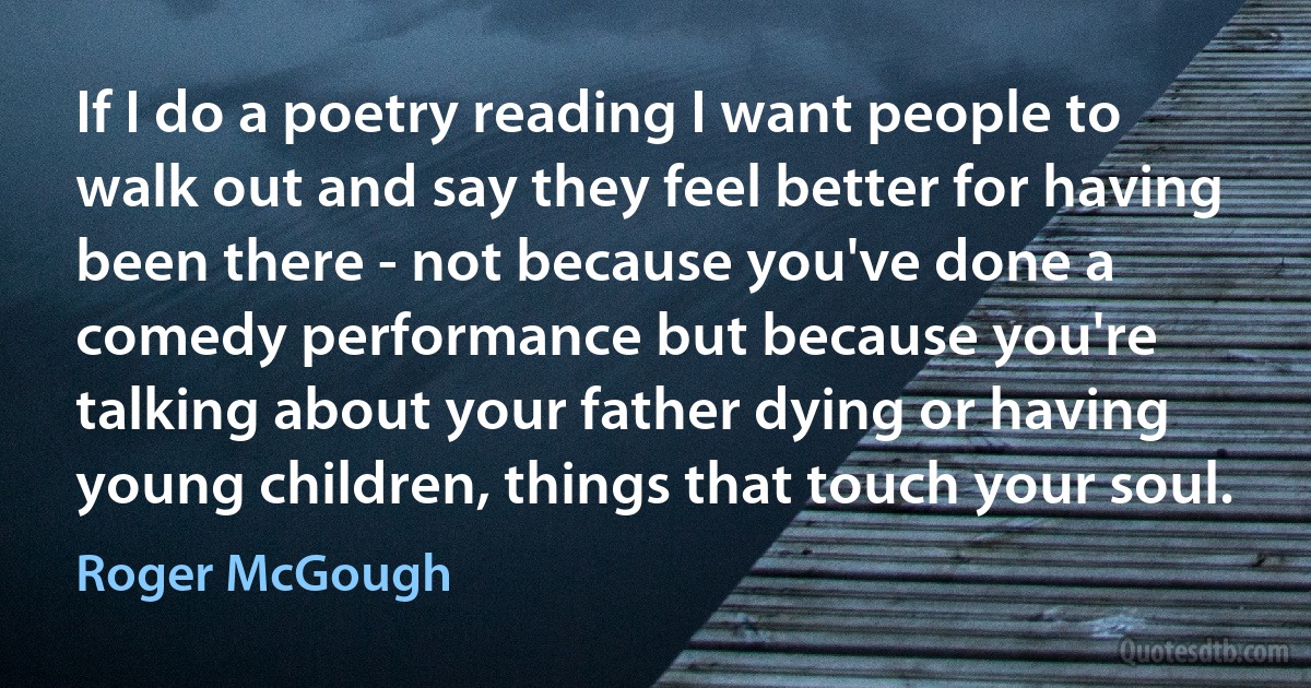 If I do a poetry reading I want people to walk out and say they feel better for having been there - not because you've done a comedy performance but because you're talking about your father dying or having young children, things that touch your soul. (Roger McGough)