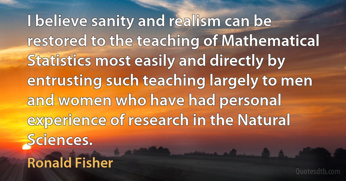 I believe sanity and realism can be restored to the teaching of Mathematical Statistics most easily and directly by entrusting such teaching largely to men and women who have had personal experience of research in the Natural Sciences. (Ronald Fisher)