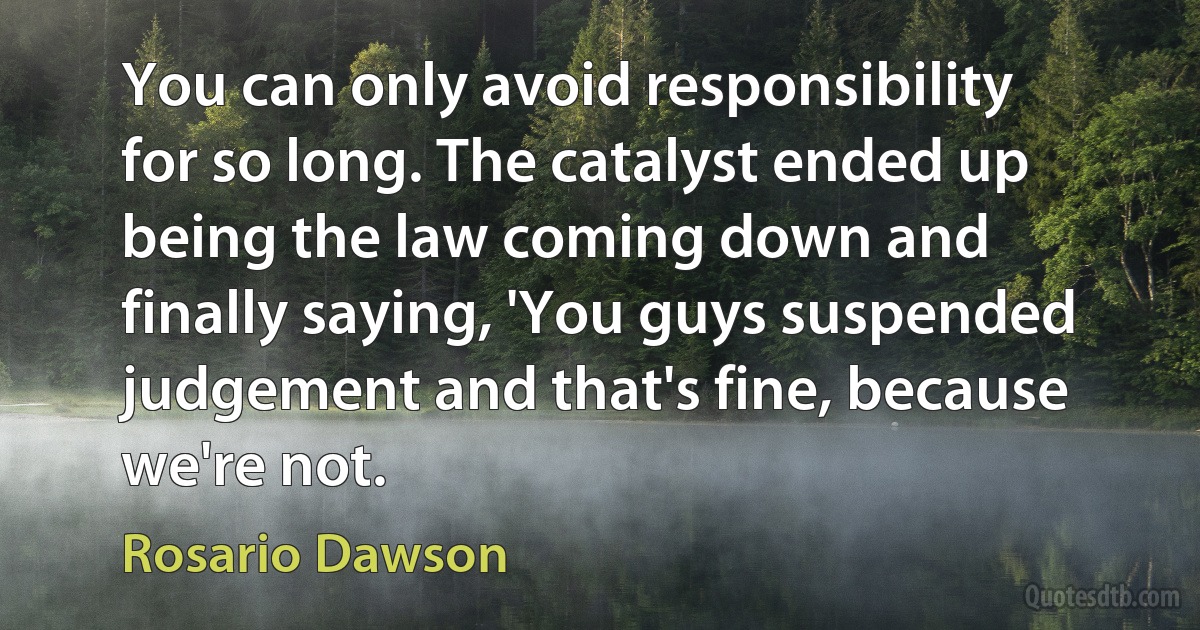 You can only avoid responsibility for so long. The catalyst ended up being the law coming down and finally saying, 'You guys suspended judgement and that's fine, because we're not. (Rosario Dawson)