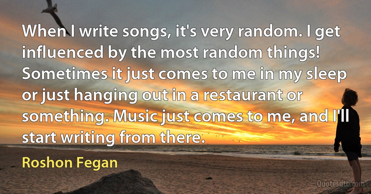 When I write songs, it's very random. I get influenced by the most random things! Sometimes it just comes to me in my sleep or just hanging out in a restaurant or something. Music just comes to me, and I'll start writing from there. (Roshon Fegan)