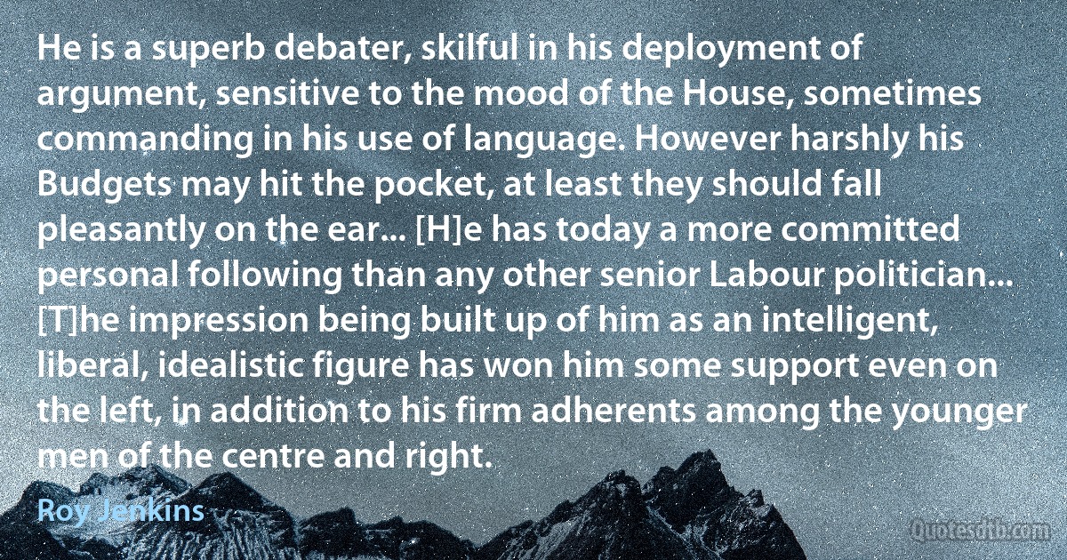 He is a superb debater, skilful in his deployment of argument, sensitive to the mood of the House, sometimes commanding in his use of language. However harshly his Budgets may hit the pocket, at least they should fall pleasantly on the ear... [H]e has today a more committed personal following than any other senior Labour politician... [T]he impression being built up of him as an intelligent, liberal, idealistic figure has won him some support even on the left, in addition to his firm adherents among the younger men of the centre and right. (Roy Jenkins)