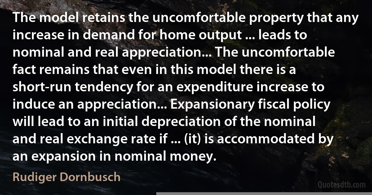 The model retains the uncomfortable property that any increase in demand for home output ... leads to nominal and real appreciation... The uncomfortable fact remains that even in this model there is a short-run tendency for an expenditure increase to induce an appreciation... Expansionary fiscal policy will lead to an initial depreciation of the nominal and real exchange rate if ... (it) is accommodated by an expansion in nominal money. (Rudiger Dornbusch)