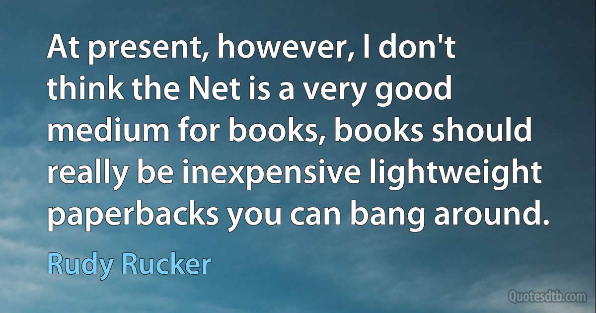 At present, however, I don't think the Net is a very good medium for books, books should really be inexpensive lightweight paperbacks you can bang around. (Rudy Rucker)