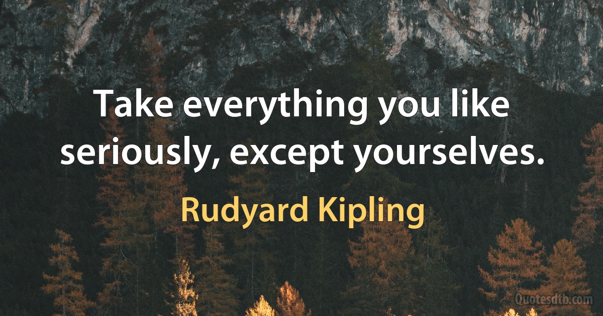 Take everything you like seriously, except yourselves. (Rudyard Kipling)