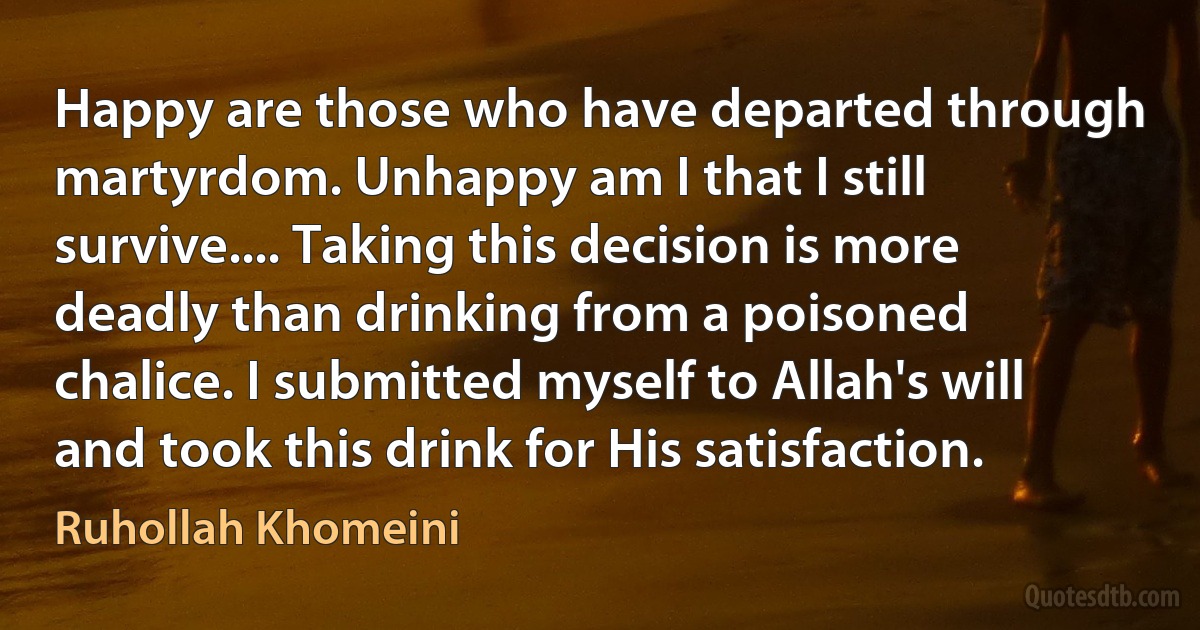 Happy are those who have departed through martyrdom. Unhappy am I that I still survive.... Taking this decision is more deadly than drinking from a poisoned chalice. I submitted myself to Allah's will and took this drink for His satisfaction. (Ruhollah Khomeini)