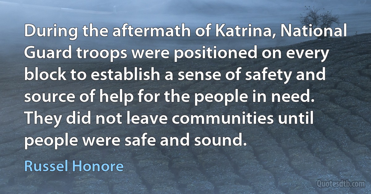 During the aftermath of Katrina, National Guard troops were positioned on every block to establish a sense of safety and source of help for the people in need. They did not leave communities until people were safe and sound. (Russel Honore)