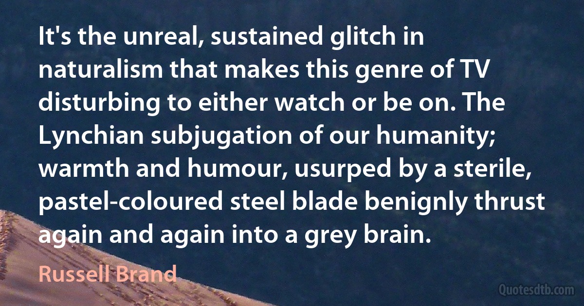 It's the unreal, sustained glitch in naturalism that makes this genre of TV disturbing to either watch or be on. The Lynchian subjugation of our humanity; warmth and humour, usurped by a sterile, pastel-coloured steel blade benignly thrust again and again into a grey brain. (Russell Brand)